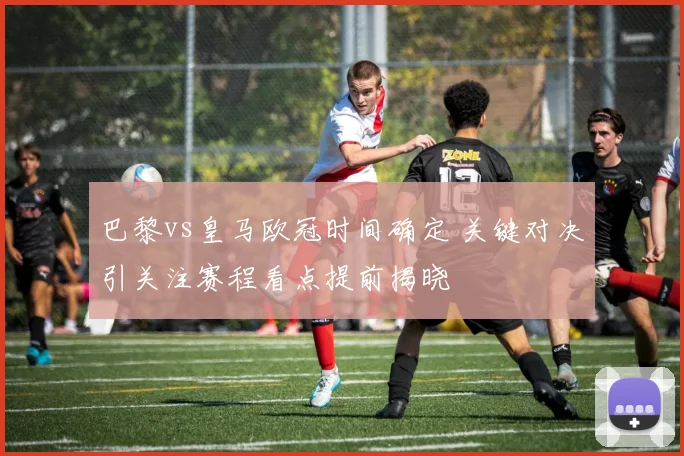 巴黎vs皇马欧冠时间确定 关键对决引关注赛程看点提前揭晓