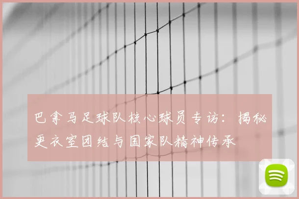 巴拿马足球队核心球员专访：揭秘更衣室团结与国家队精神传承