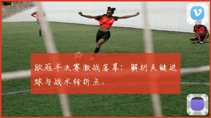 欧冠半决赛激战落幕：解析关键进球与战术转折点。