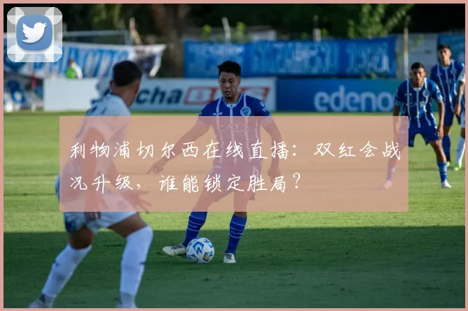 利物浦切尔西在线直播：双红会战况升级，谁能锁定胜局？