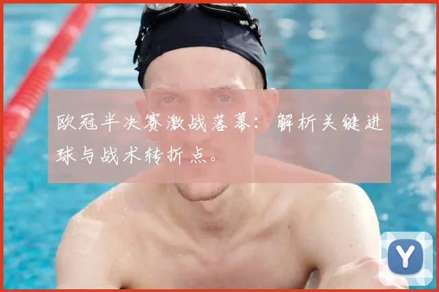 欧冠半决赛激战落幕：解析关键进球与战术转折点。