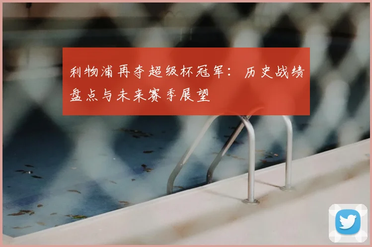 利物浦再夺超级杯冠军：历史战绩盘点与未来赛季展望